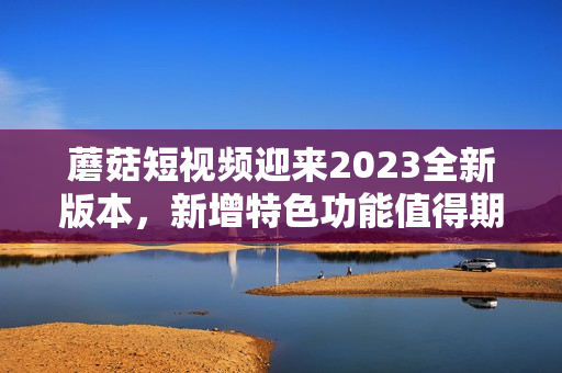 蘑菇短視頻迎來2023全新版本，新增特色功能值得期待！