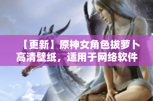 【更新】原神女角色拔蘿卜高清壁紙，適用于網(wǎng)絡(luò)軟件界面展示