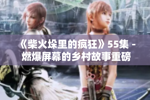 《柴火垛里的瘋狂》55集 - 燃爆屏幕的鄉(xiāng)村故事重磅歸來！