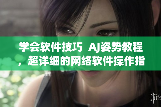 學會軟件技巧  AJ姿勢教程，超詳細的網(wǎng)絡軟件操作指南！