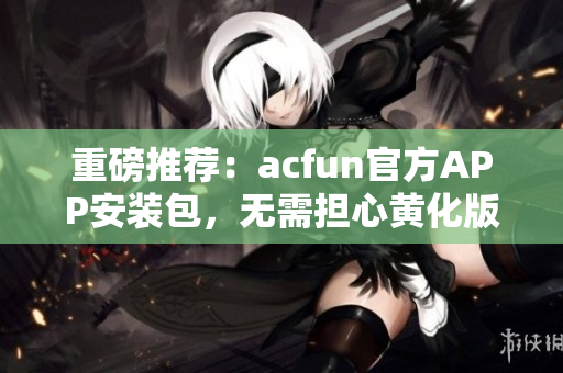 重磅推薦：acfun官方APP安裝包，無需擔(dān)心黃化版流鼻血！