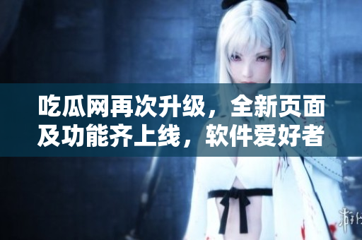 吃瓜網(wǎng)再次升級，全新頁面及功能齊上線，軟件愛好者必看！