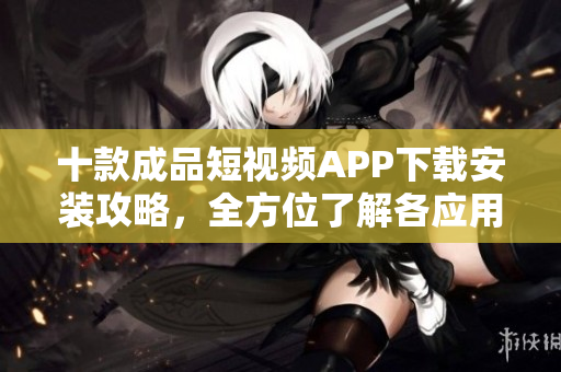 十款成品短視頻APP下載安裝攻略，全方位了解各應用特點