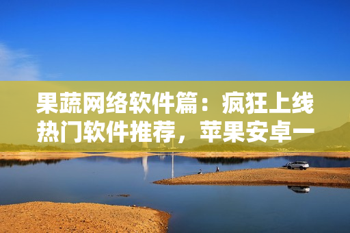 果蔬網(wǎng)絡(luò)軟件篇：瘋狂上線熱門軟件推薦，蘋果安卓一應(yīng)俱全！