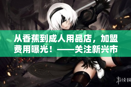 從香蕉到成人用品店，加盟費(fèi)用曝光！——關(guān)注新興市場(chǎng)發(fā)展趨勢(shì)