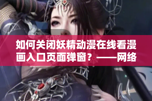 如何關(guān)閉妖精動(dòng)漫在線看漫畫(huà)入口頁(yè)面彈窗？——網(wǎng)絡(luò)軟件編輯分享經(jīng)驗(yàn)