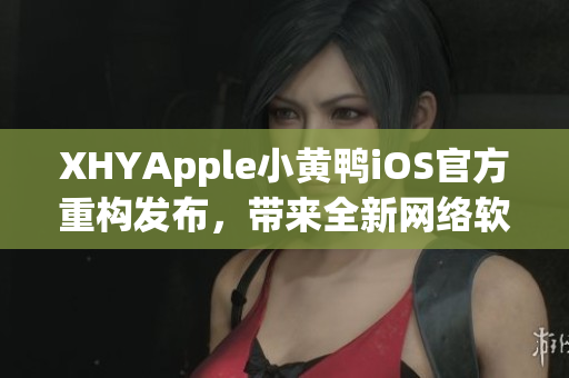 XHYApple小黃鴨iOS官方重構(gòu)發(fā)布，帶來(lái)全新網(wǎng)絡(luò)軟件體驗(yàn)