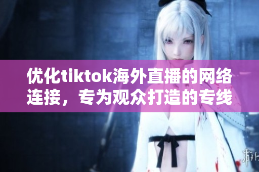 優(yōu)化tiktok海外直播的網絡連接，專為觀眾打造的專線服務