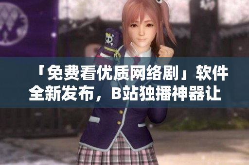 「免費(fèi)看優(yōu)質(zhì)網(wǎng)絡(luò)劇」軟件全新發(fā)布，B站獨(dú)播神器讓你暢享視覺盛宴！