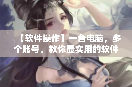 【軟件操作】一臺(tái)電腦，多個(gè)賬號(hào)，教你最實(shí)用的軟件操作技巧！