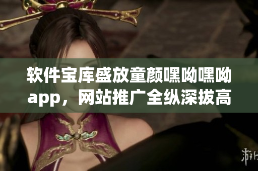 軟件寶庫(kù)盛放童顏嘿呦嘿呦app，網(wǎng)站推廣全縱深拔高