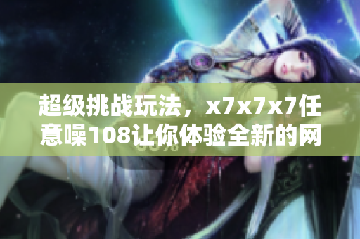 超級挑戰(zhàn)玩法，x7x7x7任意噪108讓你體驗(yàn)全新的網(wǎng)絡(luò)軟件樂趣！