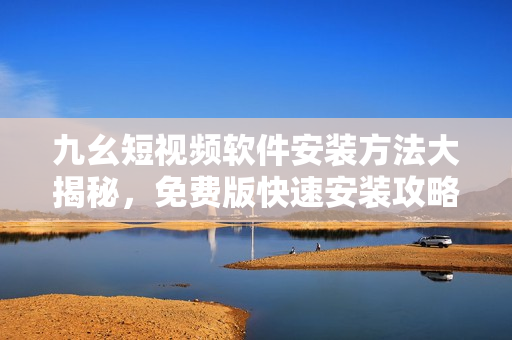 九幺短視頻軟件安裝方法大揭秘，免費版快速安裝攻略共享