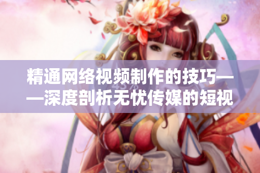精通網(wǎng)絡(luò)視頻制作的技巧——深度剖析無憂傳媒的短視頻奧秘