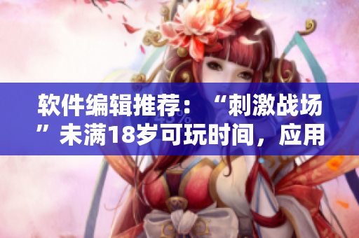 軟件編輯推薦：“刺激戰(zhàn)場”未滿18歲可玩時間，應(yīng)用實名制已啟動！
