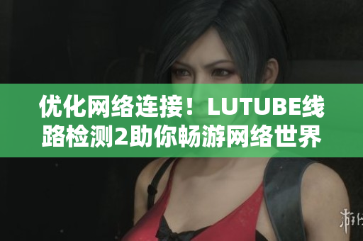 優(yōu)化網(wǎng)絡連接！LUTUBE線路檢測2助你暢游網(wǎng)絡世界！