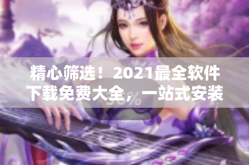 精心篩選！2021最全軟件下載免費大全，一站式安裝不用愁
