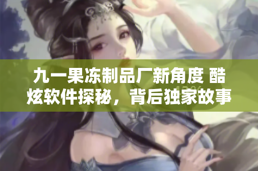 九一果凍制品廠新角度 酷炫軟件探秘，背后獨(dú)家故事大揭秘