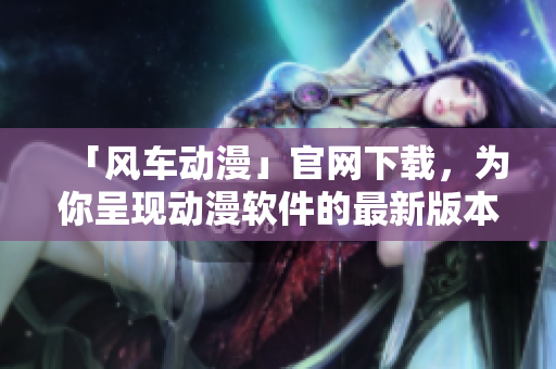 「風(fēng)車動(dòng)漫」官網(wǎng)下載，為你呈現(xiàn)動(dòng)漫軟件的最新版本及多彩體驗(yàn)！