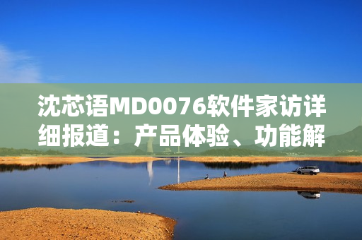 沈芯語(yǔ)MD0076軟件家訪詳細(xì)報(bào)道：產(chǎn)品體驗(yàn)、功能解析、用戶交流等