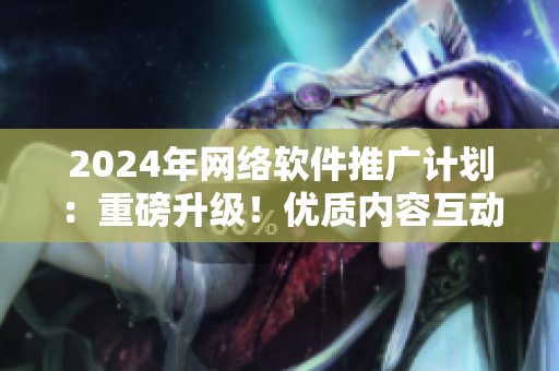 2024年網(wǎng)絡(luò)軟件推廣計劃：重磅升級！優(yōu)質(zhì)內(nèi)容互動，助力軟件爆款運營