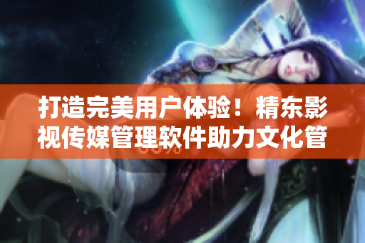 打造完美用戶體驗(yàn)！精東影視傳媒管理軟件助力文化管理與營銷