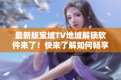 最新版寶域TV地域解鎖軟件來了！快來了解如何暢享全球精彩內(nèi)容