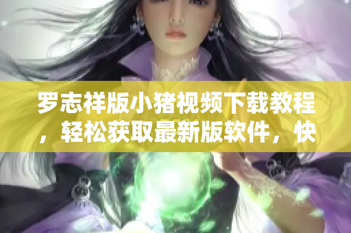 羅志祥版小豬視頻下載教程，輕松獲取最新版軟件，快速實(shí)現(xiàn)下載觀影心愿