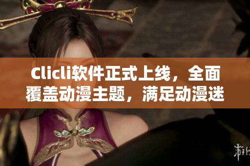 Clicli軟件正式上線，全面覆蓋動漫主題，滿足動漫迷的所有需求！
