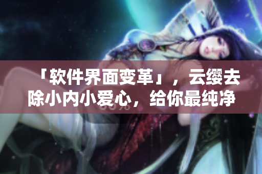 「軟件界面變革」，云纓去除小內(nèi)小愛(ài)心，給你最純凈的使用體驗(yàn)