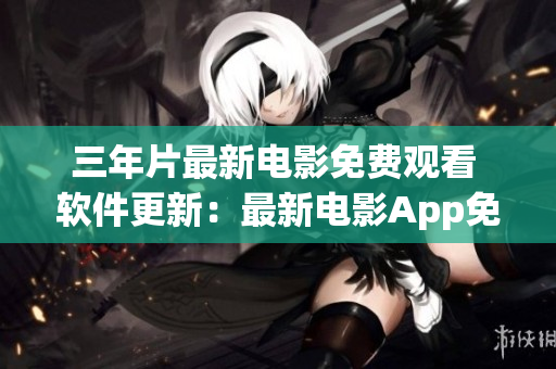 三年片最新電影免費觀看 軟件更新：最新電影App免費在線觀影