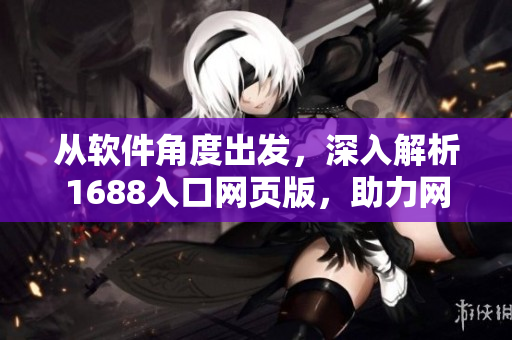 從軟件角度出發(fā)，深入解析1688入口網(wǎng)頁版，助力網(wǎng)絡(luò)軟件開發(fā)攻略