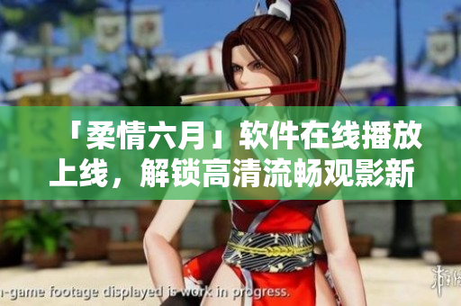 「柔情六月」軟件在線播放上線，解鎖高清流暢觀影新體驗(yàn)！