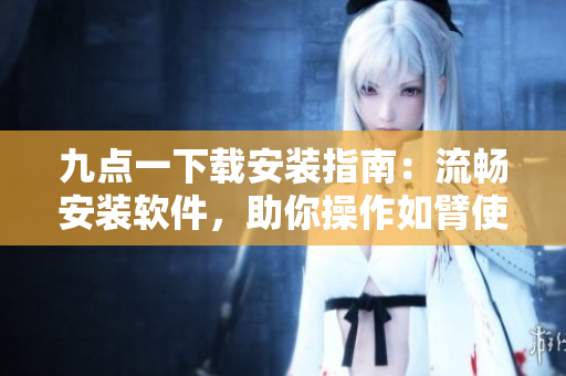 九點(diǎn)一下載安裝指南：流暢安裝軟件，助你操作如臂使指