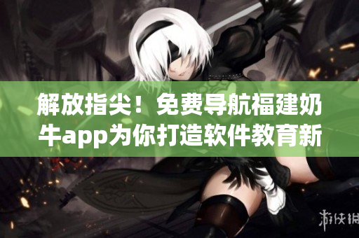 解放指尖！免費(fèi)導(dǎo)航福建奶牛app為你打造軟件教育新時(shí)代