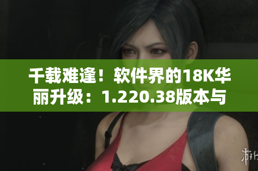 千載難逢！軟件界的18K華麗升級：1.220.38版本與新功能全解析