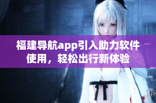 福建導(dǎo)航app引入助力軟件使用，輕松出行新體驗(yàn)
