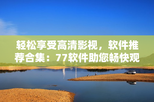 輕松享受高清影視，軟件推薦合集：77軟件助您暢快觀影