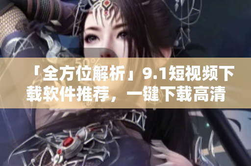「全方位解析」9.1短視頻下載軟件推薦，一鍵下載高清短視頻！