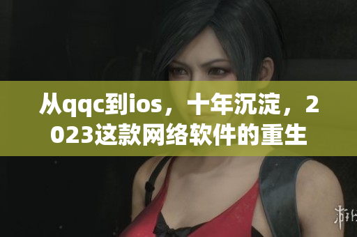 從qqc到ios，十年沉淀，2023這款網(wǎng)絡(luò)軟件的重生