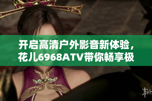 開啟高清戶外影音新體驗，花兒6968ATV帶你暢享極致軟件之旅