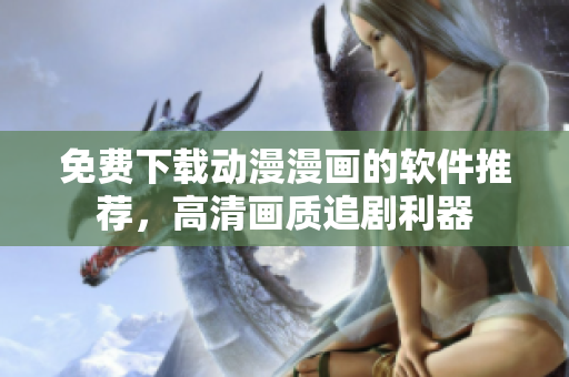 免費(fèi)下載動(dòng)漫漫畫(huà)的軟件推薦，高清畫(huà)質(zhì)追劇利器