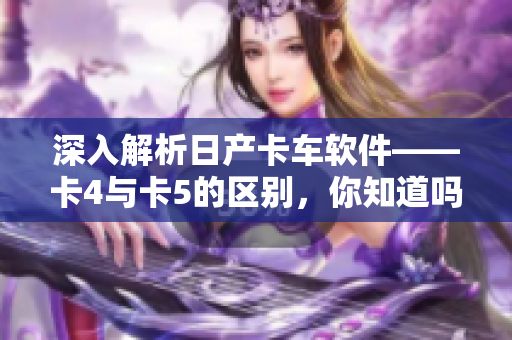 深入解析日產(chǎn)卡車軟件——卡4與卡5的區(qū)別，你知道嗎？