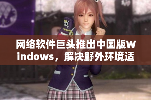 網(wǎng)絡(luò)軟件巨頭推出中國版Windows，解決野外環(huán)境適應(yīng)問題！