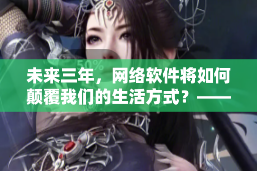 未來三年，網(wǎng)絡軟件將如何顛覆我們的生活方式？——2024網(wǎng)絡軟件展望