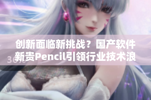 創(chuàng)新面臨新挑戰(zhàn)？國產(chǎn)軟件新貴Pencil引領行業(yè)技術浪潮