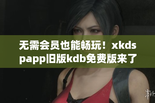 無需會員也能暢玩！xkdspapp舊版kdb免費版來了