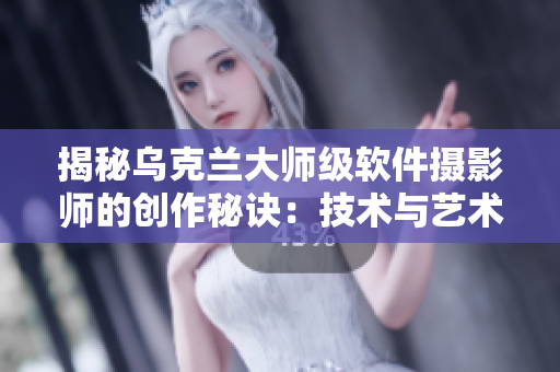 揭秘烏克蘭大師級軟件攝影師的創(chuàng)作秘訣：技術與藝術完美結(jié)合