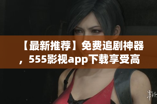 【最新推薦】免費(fèi)追劇神器，555影視app下載享受高清影視盛宴
