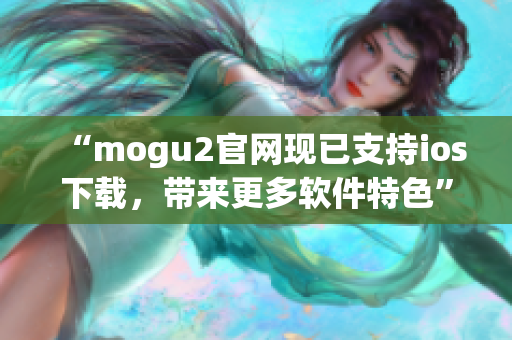 “mogu2官網(wǎng)現(xiàn)已支持ios下載，帶來更多軟件特色”